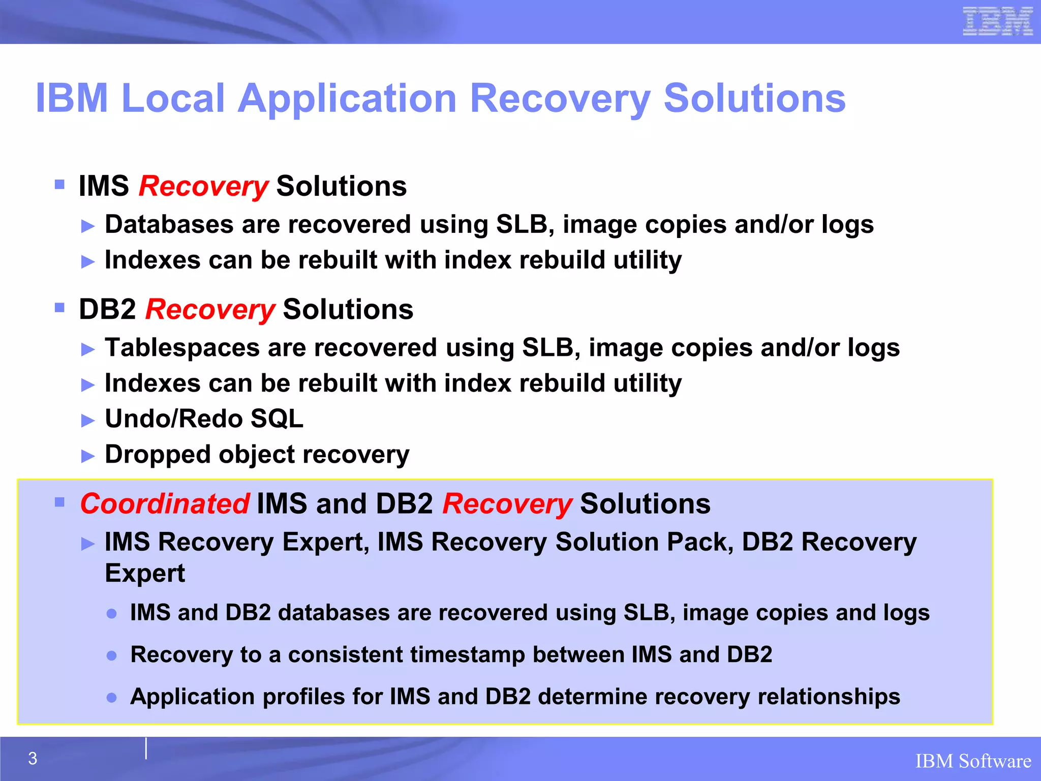 IBM Local Application Recovery Solutions

     IMS Recovery Solutions
     ► Databases are recovered using SLB, image copies and/or logs
     ► Indexes can be rebuilt with index rebuild utility

     DB2 Recovery Solutions
     ► Tablespaces are recovered using SLB, image copies and/or logs
     ► Indexes can be rebuilt with index rebuild utility
     ► Undo/Redo SQL
     ► Dropped object recovery

     Coordinated IMS and DB2 Recovery Solutions
     ►   IMS Recovery Expert, IMS Recovery Solution Pack, DB2 Recovery
         Expert
         ● IMS and DB2 databases are recovered using SLB, image copies and logs
         ● Recovery to a consistent timestamp between IMS and DB2
         ● Application profiles for IMS and DB2 determine recovery relationships

3                                                                                  IBM Software
 
