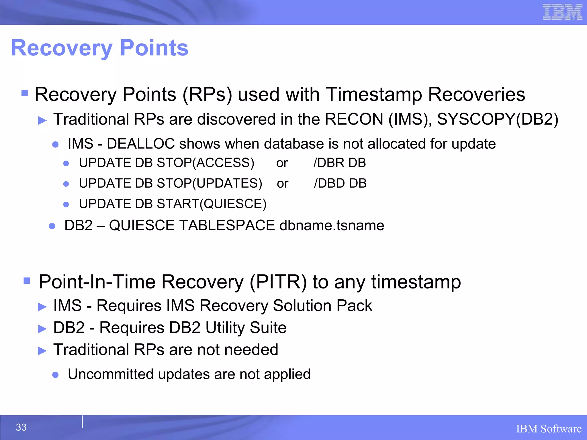 Recovery Points
 Recovery Points (RPs) used with Timestamp Recoveries
     ►   Traditional RPs are discovered in the RECON (IMS), SYSCOPY(DB2)
         ● IMS - DEALLOC shows when database is not allocated for update
          ● UPDATE DB STOP(ACCESS)       or      /DBR DB
          ● UPDATE DB STOP(UPDATES)      or      /DBD DB
          ● UPDATE DB START(QUIESCE)
      ● DB2 – QUIESCE TABLESPACE dbname.tsname


  Point-In-Time Recovery (PITR) to any timestamp
     ► IMS - Requires IMS Recovery Solution Pack
     ► DB2 - Requires DB2 Utility Suite
     ► Traditional RPs are not needed
         ● Uncommitted updates are not applied


33                                                                         IBM Software
 