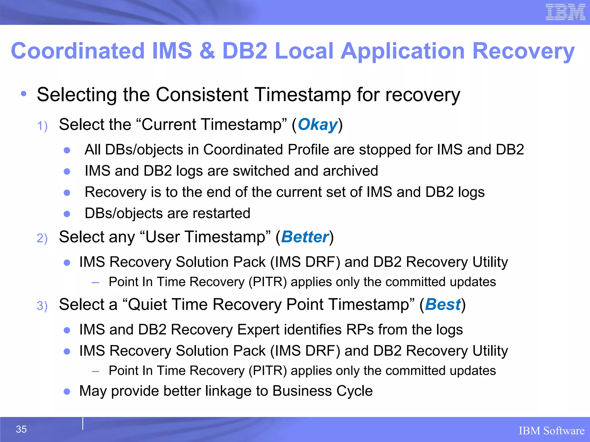 Coordinated IMS & DB2 Local Application Recovery
• Selecting the Consistent Timestamp for recovery
     1)   Select the “Current Timestamp” (Okay)
          ●   All DBs/objects in Coordinated Profile are stopped for IMS and DB2
          ●   IMS and DB2 logs are switched and archived
          ●   Recovery is to the end of the current set of IMS and DB2 logs
          ●   DBs/objects are restarted
     2)   Select any “User Timestamp” (Better)
          ● IMS Recovery Solution Pack (IMS DRF) and DB2 Recovery Utility
               – Point In Time Recovery (PITR) applies only the committed updates
     3)   Select a “Quiet Time Recovery Point Timestamp” (Best)
          ● IMS and DB2 Recovery Expert identifies RPs from the logs
          ● IMS Recovery Solution Pack (IMS DRF) and DB2 Recovery Utility
               – Point In Time Recovery (PITR) applies only the committed updates
          ● May provide better linkage to Business Cycle

35                                                                                  IBM Software
 