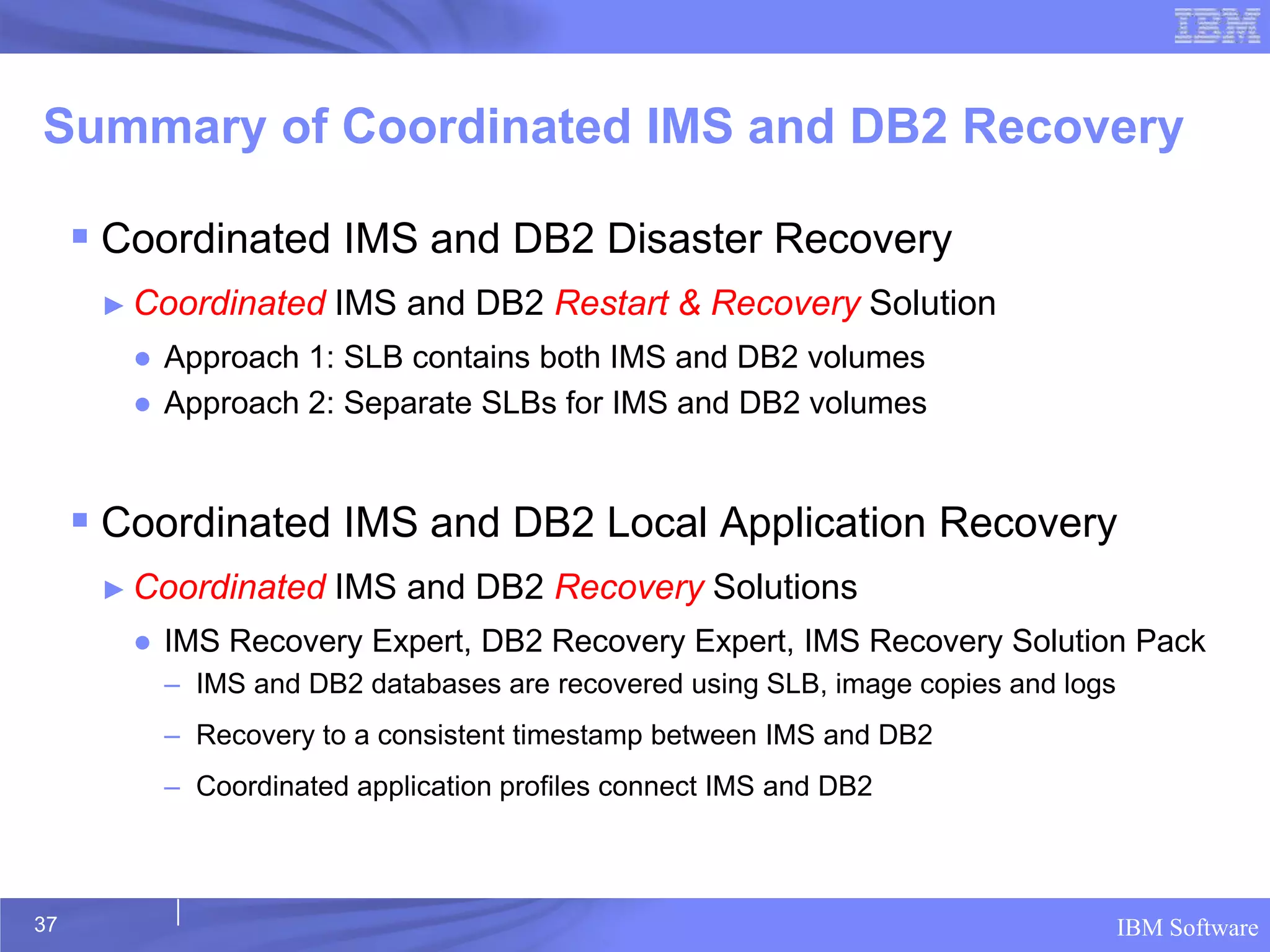 Summary of Coordinated IMS and DB2 Recovery

      Coordinated IMS and DB2 Disaster Recovery
      ► Coordinated   IMS and DB2 Restart & Recovery Solution
        ● Approach 1: SLB contains both IMS and DB2 volumes
        ● Approach 2: Separate SLBs for IMS and DB2 volumes


      Coordinated IMS and DB2 Local Application Recovery
      ► Coordinated   IMS and DB2 Recovery Solutions
        ● IMS Recovery Expert, DB2 Recovery Expert, IMS Recovery Solution Pack
          – IMS and DB2 databases are recovered using SLB, image copies and logs
          – Recovery to a consistent timestamp between IMS and DB2
          – Coordinated application profiles connect IMS and DB2



37                                                                                 IBM Software
 