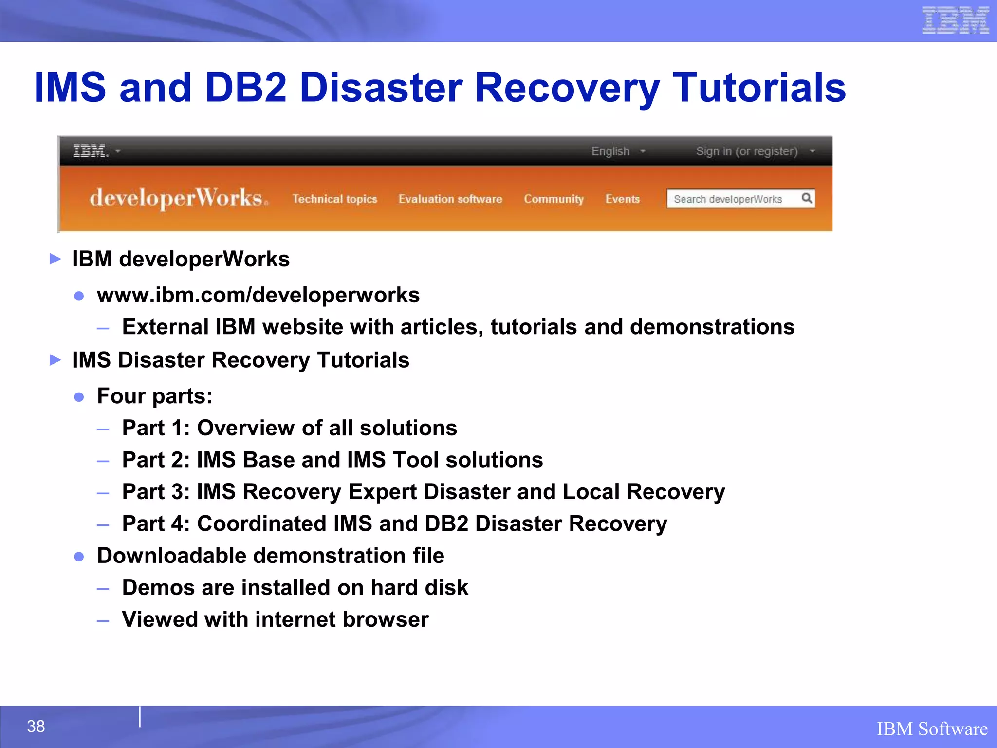 IMS and DB2 Disaster Recovery Tutorials


     ►   IBM developerWorks
         ● www.ibm.com/developerworks
           – External IBM website with articles, tutorials and demonstrations
     ►   IMS Disaster Recovery Tutorials
         ● Four parts:
           – Part 1: Overview of all solutions
           – Part 2: IMS Base and IMS Tool solutions
           – Part 3: IMS Recovery Expert Disaster and Local Recovery
           – Part 4: Coordinated IMS and DB2 Disaster Recovery
         ● Downloadable demonstration file
           – Demos are installed on hard disk
           – Viewed with internet browser



38                                                                              IBM Software
 