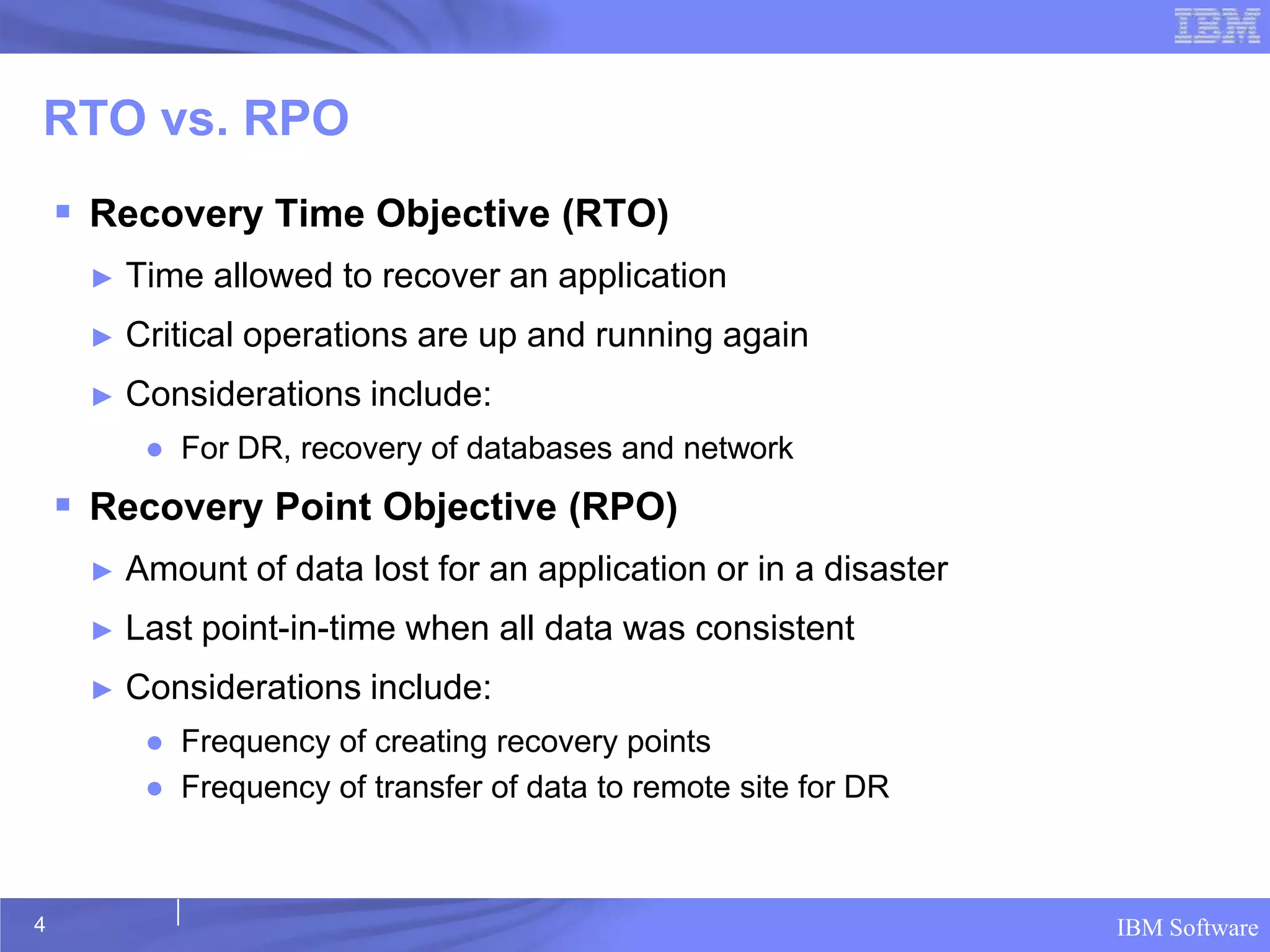 RTO vs. RPO
     Recovery Time Objective (RTO)
     ►   Time allowed to recover an application
     ►   Critical operations are up and running again
     ►   Considerations include:
          ● For DR, recovery of databases and network
     Recovery Point Objective (RPO)
     ►   Amount of data lost for an application or in a disaster
     ►   Last point-in-time when all data was consistent
     ►   Considerations include:
          ● Frequency of creating recovery points
          ● Frequency of transfer of data to remote site for DR



4                                                                  IBM Software
 