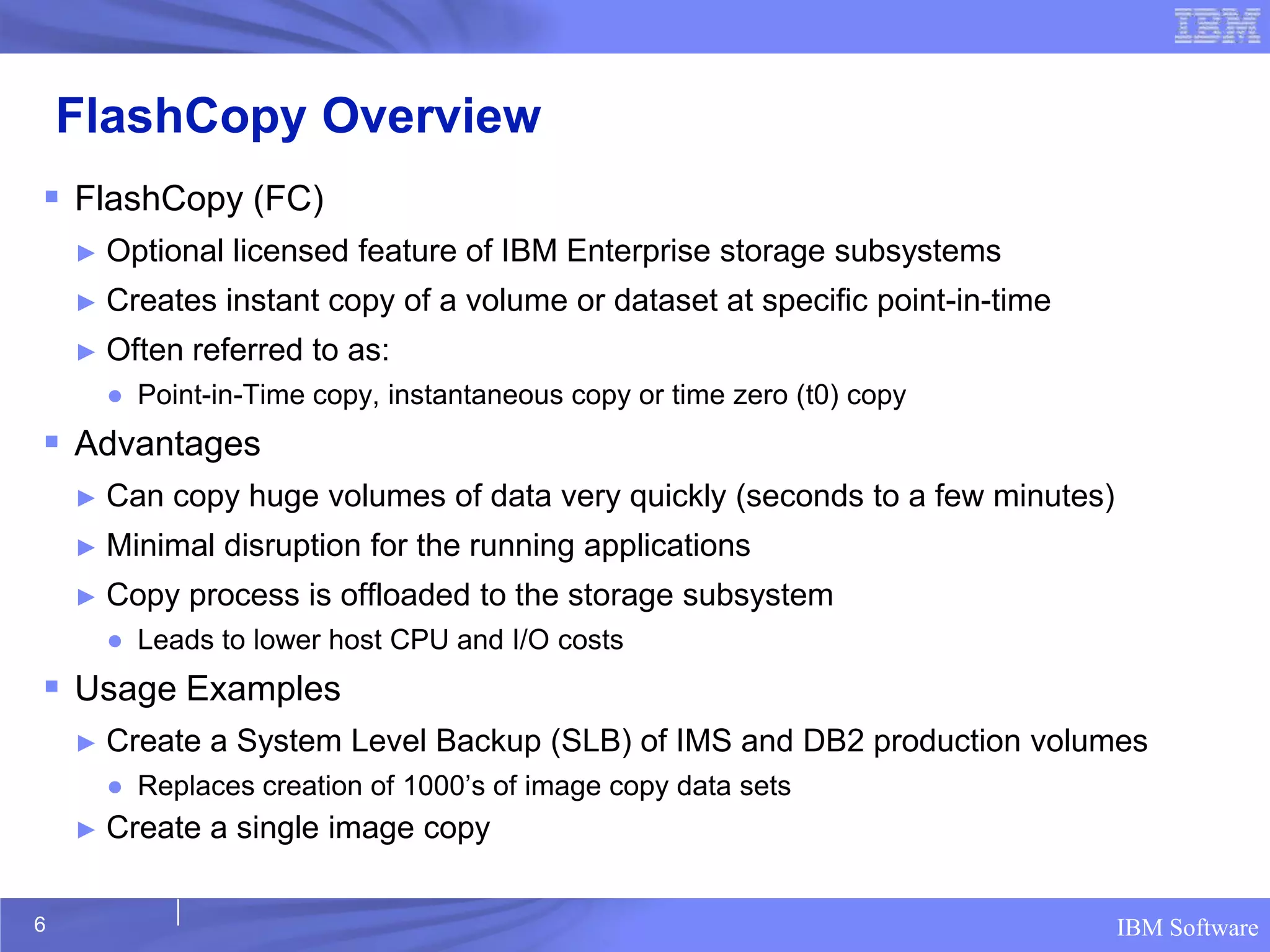 FlashCopy Overview
 FlashCopy (FC)
    ►   Optional licensed feature of IBM Enterprise storage subsystems
    ►   Creates instant copy of a volume or dataset at specific point-in-time
    ►   Often referred to as:
        ● Point-in-Time copy, instantaneous copy or time zero (t0) copy
 Advantages
    ►   Can copy huge volumes of data very quickly (seconds to a few minutes)
    ►   Minimal disruption for the running applications
    ►   Copy process is offloaded to the storage subsystem
        ● Leads to lower host CPU and I/O costs
 Usage Examples
    ►   Create a System Level Backup (SLB) of IMS and DB2 production volumes
        ● Replaces creation of 1000’s of image copy data sets
    ►   Create a single image copy

6                                                                               IBM Software
 