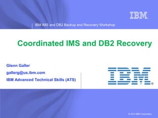 IBM IMS and DB2 Backup and Recovery Workshop




     Coordinated IMS and DB2 Recovery

Glenn Galler
gallerg@us.ibm.com
IBM Advanced Technical Skills (ATS)




                                                              © 2013 IBM Corporation
                                                                       IBM Software
 
