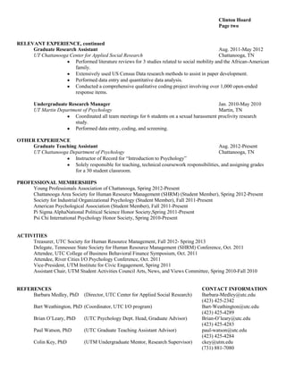 Clinton Hoard
                                                                                             Page two


RELEVANT EXPERIENCE, continued
     Graduate Research Assistant                                                              Aug. 2011-May 2012
     UT Chattanooga Center for Applied Social Research                                        Chattanooga, TN
                      Performed literature reviews for 3 studies related to social mobility and the African-American
                      family.
                      Extensively used US Census Data research methods to assist in paper development.
                      Performed data entry and quantitative data analysis.
                      Conducted a comprehensive qualitative coding project involving over 1,000 open-ended
                      response items.

       Undergraduate Research Manager                                                       Jan. 2010-May 2010
       UT Martin Department of Psychology                                                   Martin, TN
                        Coordinated all team meetings for 6 students on a sexual harassment proclivity research
                        study.
                        Performed data entry, coding, and screening.

OTHER EXPERIENCE
     Graduate Teaching Assistant                                                            Aug. 2012-Present
     UT Chattanooga Department of Psychology                                                Chattanooga, TN
                      Instructor of Record for “Introduction to Psychology”
                      Solely responsible for teaching, technical coursework responsibilities, and assigning grades
                      for a 30 student classroom.

PROFESSIONAL MEMBERSHIPS
     Young Professionals Association of Chattanooga, Spring 2012-Present
     Chattanooga Area Society for Human Resource Management (SHRM) (Student Member), Spring 2012-Present
     Society for Industrial Organizational Psychology (Student Member), Fall 2011-Present
     American Psychological Association (Student Member), Fall 2011-Present
     Pi Sigma AlphaNational Political Science Honor Society,Spring 2011-Present
     Psi Chi International Psychology Honor Society, Spring 2010-Present


ACTIVITIES
     Treasurer, UTC Society for Human Resource Management, Fall 2012- Spring 2013
     Delegate, Tennessee State Society for Human Resource Management (SHRM) Conference, Oct. 2011
     Attendee, UTC College of Business Behavioral Finance Symposium, Oct. 2011
     Attendee, River Cities I/O Psychology Conference, Oct. 2011
     Vice-President, UTM Institute for Civic Engagement, Spring 2011
     Assistant Chair, UTM Student Activities Council Arts, News, and Views Committee, Spring 2010-Fall 2010


REFERENCES                                                                           CONTACT INFORMATION
     Barbara Medley, PhD       (Director, UTC Center for Applied Social Research)    Barbara-Medley@utc.edu
                                                                                     (423) 425-2342
       Bart Weathington, PhD (Coordinator, UTC I/O program)                          Bart-Weathington@utc.edu
                                                                                     (423) 425-4289
       Brian O’Leary, PhD      (UTC Psychology Dept. Head, Graduate Advisor)         Brian-O’leary@utc.edu
                                                                                     (423) 425-4283
       Paul Watson, PhD        (UTC Graduate Teaching Assistant Advisor)             paul-watson@utc.edu
                                                                                     (423) 425-4284
       Colin Key, PhD          (UTM Undergraduate Mentor, Research Supervisor)       ckey@utm.edu
                                                                                     (731) 881-7080
 