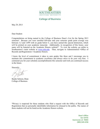 May 29, 2013

Dear Student:
Congratulations on being named to the College of Business Dean’s List for the Spring 2013
semester! Because you were enrolled full-time and your semester grade point average was
between 3.2 and 3.499 with no grade below C, you have earned this special distinction, which
will be printed on your academic transcript. Additionally, in recognition of this honor, your
name will be featured on the Academic Honors website*. To view the website, go online to
Southeastern’s main website at www.selu.edu. Then, navigate to Administration->Office of
Records and Registration->Academic Honors.
I know the level of commitment it takes to earn grades like these and I encourage you to
maintain this commitment to academic excellence and always strive to do your very best. I
commend you for your scholarly accomplishments this semester and wish you continued success
in the future.
Sincerely,

Randy Settoon, Dean
College of Business

*Privacy is respected for those students who filed a request with the Office of Records and
Registration that no personally identifiable information be released to the public. The names of
those students will not be listed on the Academic Honors website.

Dean’s Office
SLU 10735
Hammond, LA 70403
(985) 549-2258

 