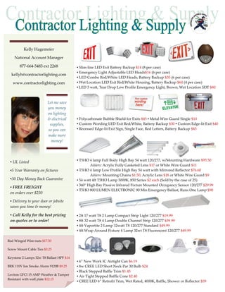 Kelly Hagemeier

    National Account Manager

       877-664-5483 ext 2268              ▪ Slim-line LED Exit Battery Backup $14 (8 per case)
                                          ▪ Emergency Light Adjustable LED Heads$16 (6 per case)
  kellyh@contractorlighting.com
                                          ▪ LED Combo Red/White LED Heads, Battery Backup $35 (6 per case)
   www.contractorlighting.com             ▪ Wet Location LED Exit Red/White Housing, Battery Backup $60 (4 per case)
                                          ▪ LED 3 watt, Tear Drop Low Profile Emergency Light, Brown, Wet Location SDT $80



                         Let me save
                         you money
                         on lighting
                         & electrical     ▪ Polycarbonate Bubble Shield for Exits $45 ▪ Metal Wire Guard Single $10
                          supplies,       ▪ Custom Wording LED Exit Red/White, Battery Backup $30 ▪ Custom Edge-lit Exit $40
                         so you can       ▪ Recessed Edge-lit Exit Sign, Single Face, Red Letters, Battery Backup $45
                         make more
                           money!



                                          ▪ T5HO 4 lamp Full Body High Bay 54 watt 120/277, w/Mounting Hardware $95.50
 ▪ UL Listed
                                                  Adders: Acrylic Fully Gasketed Lens $17 or White Wire Guard $11
 ▪5 Year Warranty on fixtures             ▪ T5HO 4 lamp Low Profile High Bay 54 watt with Mirrored Reflector $76.60
                                                  Adders: Mounting Chains $1.50, Acrylic Lens $18 or White Wire Guard $9
 ▪30 Day Money Back Guarantee             ▪ 54 watt 4ft T5HO Lamp 5000K, 850 Series $2 each (Sold by the case of 25)
                                          ▪ 360° High Bay Passive Infrared Fixture Mounted Occupancy Sensor 120/277 $29.99
 ▪ FREE FREIGHT
                                          ▪ T5HO 800 LUMEN ELECTRONIC 90 Min Emergency Ballast, Runs One Lamp $90
 on orders over $250

 ▪ Delivery to your door or jobsite
 saves you time & money!

 ▪ Call Kelly for the best pricing        ▪ 2ft 17 watt T8 2 Lamp Compact Strip Light 120/277 $19.99
 on quotes or to order!                   ▪ 8ft 32 watt T8 4 Lamp Double Channel Strip 120/277 $39.99
                                          ▪ 4ft Vaportite 2 Lamp 32watt T8 120/277 Standard $49.99
                                          ▪ 4ft Wrap Around Fixture 4 Lamp 32wt T8 Fluorescent 120/277 $49.99

Red Winged Wire-nuts $17.50

Screw Mount Cable Ties $3.25

Keystone 2 Lamps 32w T8 Ballast HPF $14
                                          ▪ 6” New Work IC Airtight Can $6.19
BRK 110V Ion Smoke Alarm 9120B $9.25      ▪ 8w CREE LED Short Neck Par 30 Bulb $24
                                          ▪ Black Stepped Baffle Trim $1.45
Leviton GFCI 15 AMP Weather & Tamper      ▪ Air Tight Stepped Baffle Cone $2.40
Resistant with wall plate $12.15
                                          ▪ CREE LED 6” Retrofit Trim, Wet Rated, 4000K, Baffle, Shower or Reflector $59
 