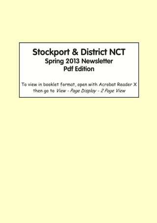 Stockport & District NCT
          Spring 2013 Newsletter
                Pdf Edition

To view in booklet format, open with Acrobat Reader X
      then go to View - Page Display - 2 Page View




                         1
 