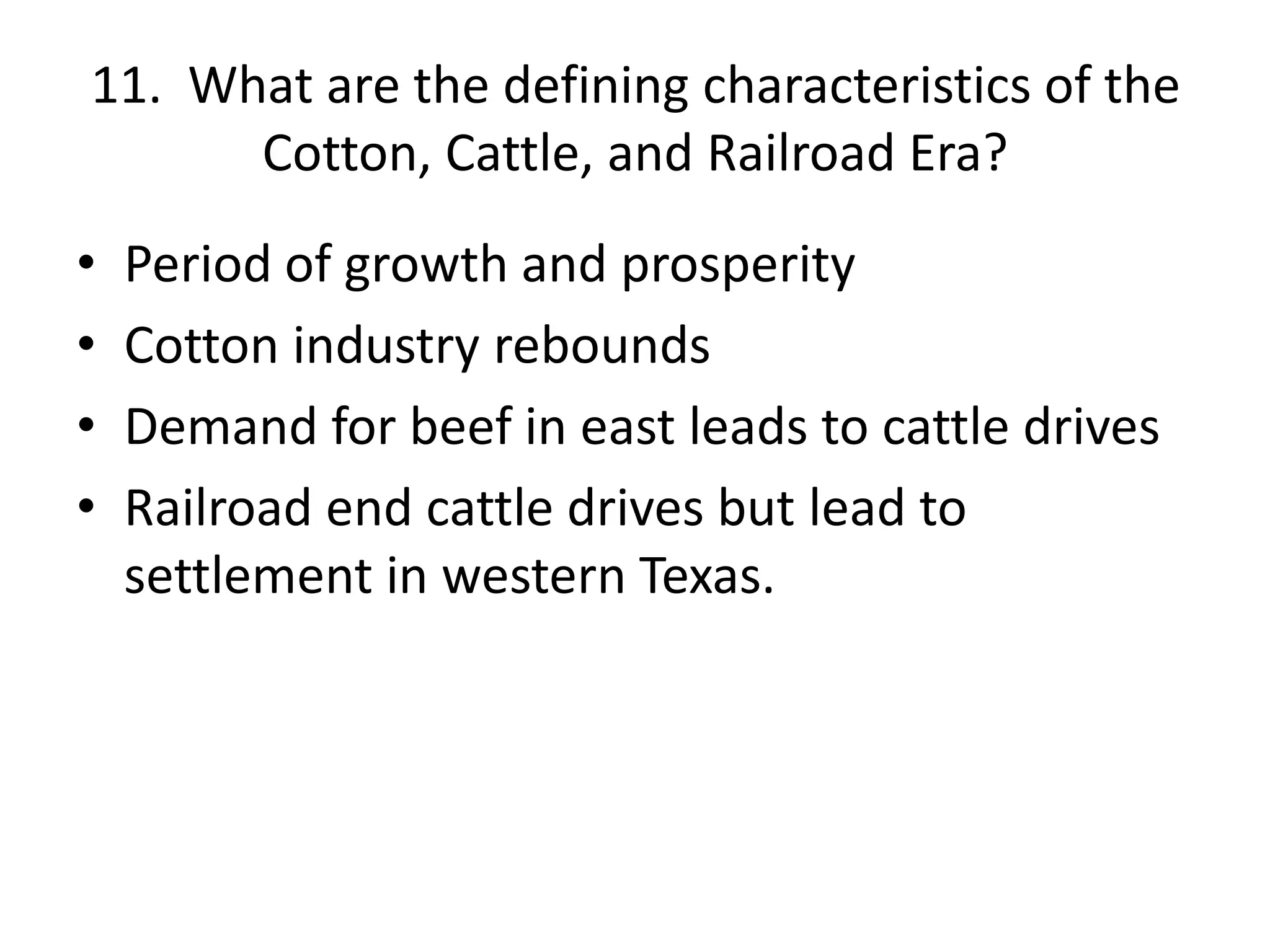 11. What are the defining characteristics of the
Cotton, Cattle, and Railroad Era?
• Period of growth and prosperity
• Cotton industry rebounds
• Demand for beef in east leads to cattle drives
• Railroad end cattle drives but lead to
settlement in western Texas.
 