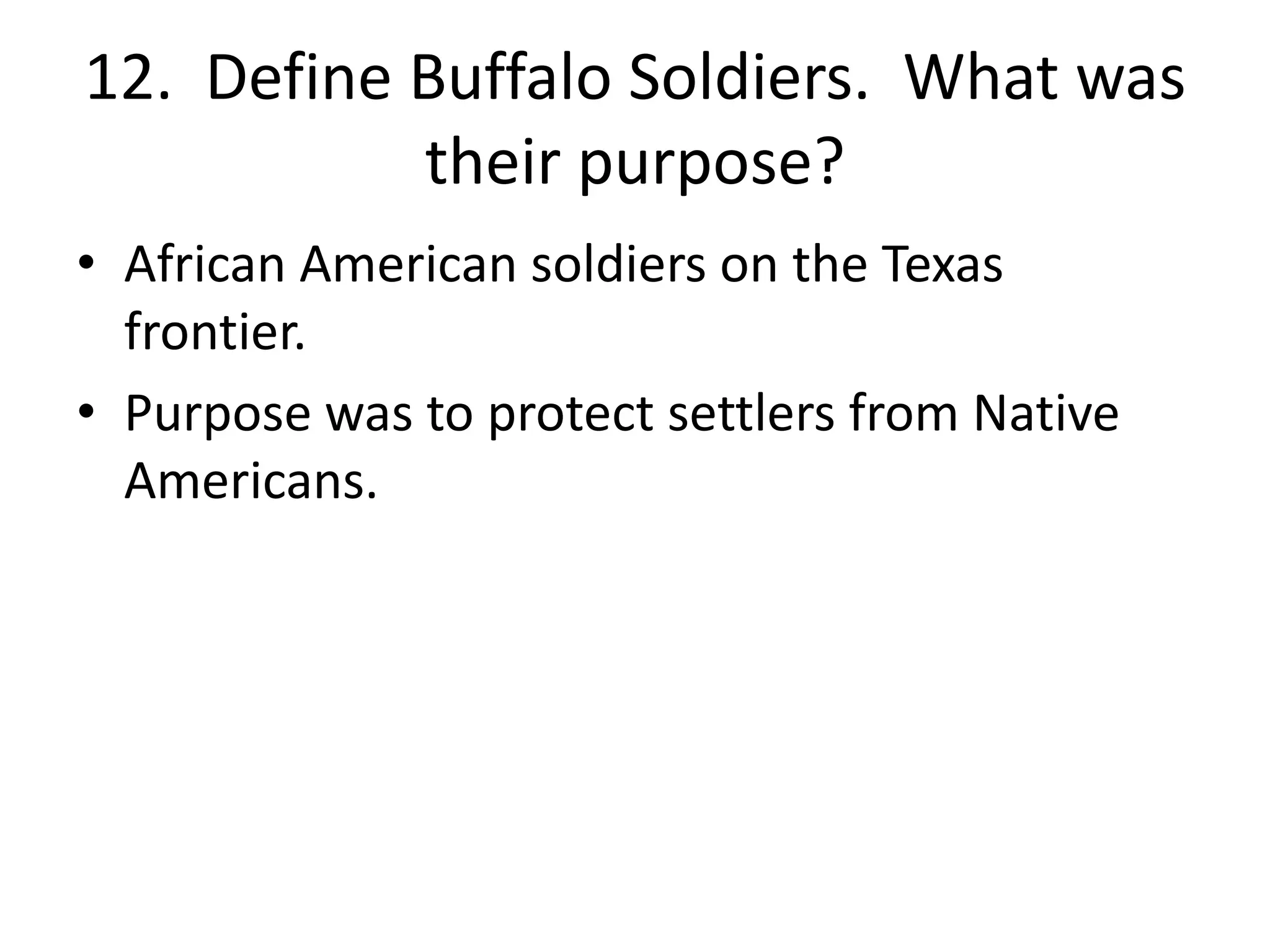12. Define Buffalo Soldiers. What was
their purpose?
• African American soldiers on the Texas
frontier.
• Purpose was to protect settlers from Native
Americans.
 