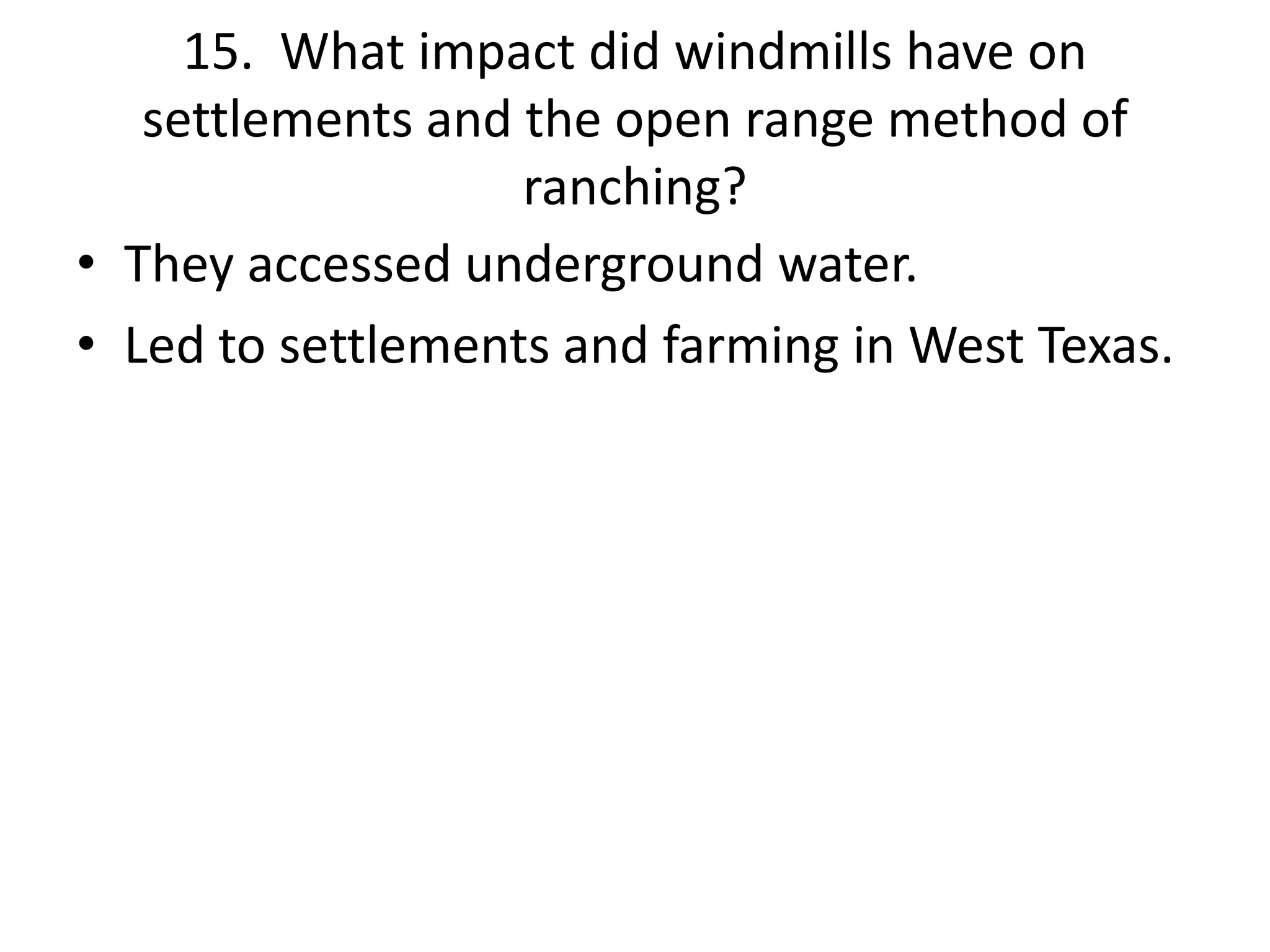 15. What impact did windmills have on
settlements and the open range method of
ranching?
• They accessed underground water.
• Led to settlements and farming in West Texas.
 