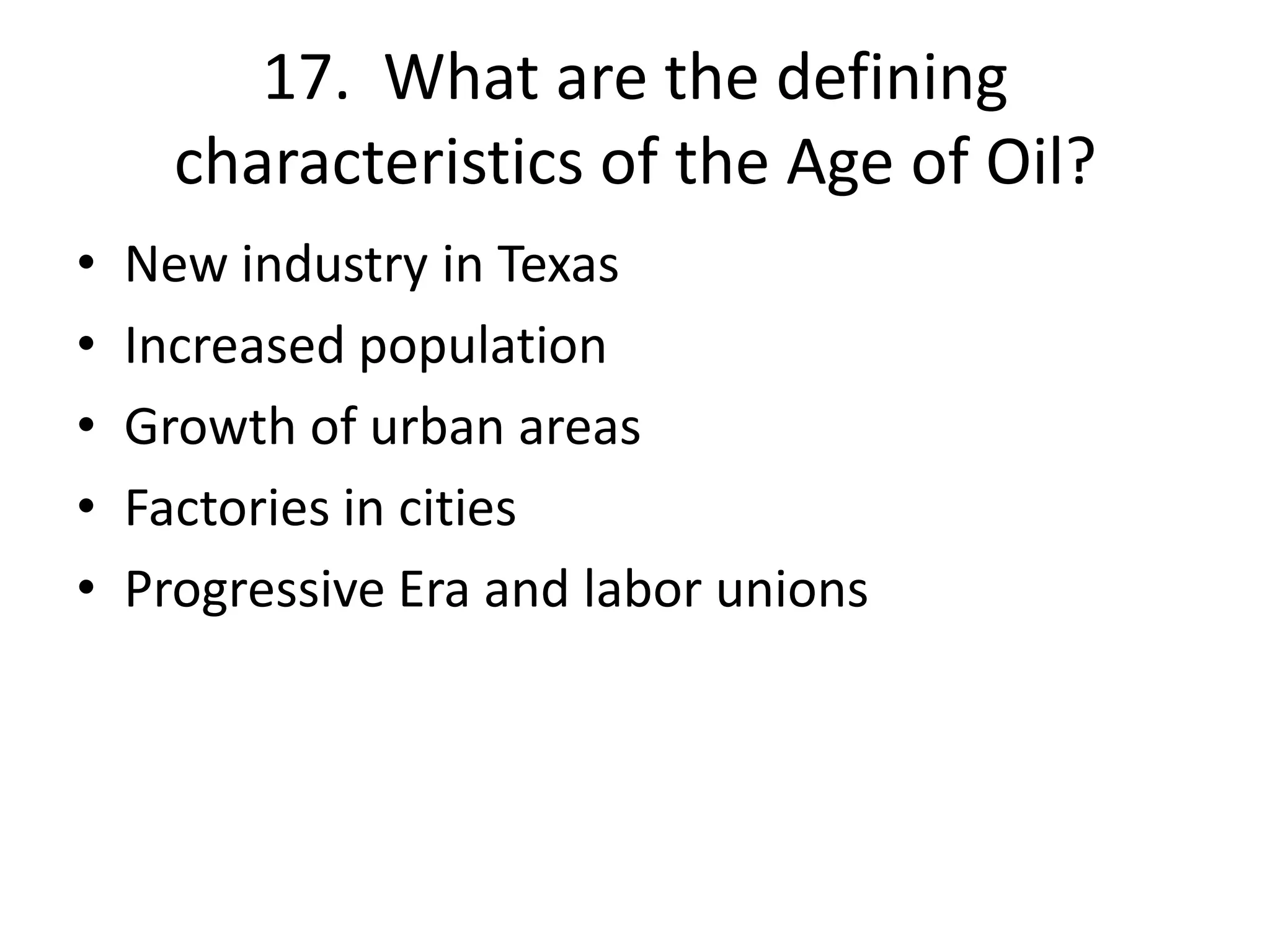 17. What are the defining
characteristics of the Age of Oil?
• New industry in Texas
• Increased population
• Growth of urban areas
• Factories in cities
• Progressive Era and labor unions
 