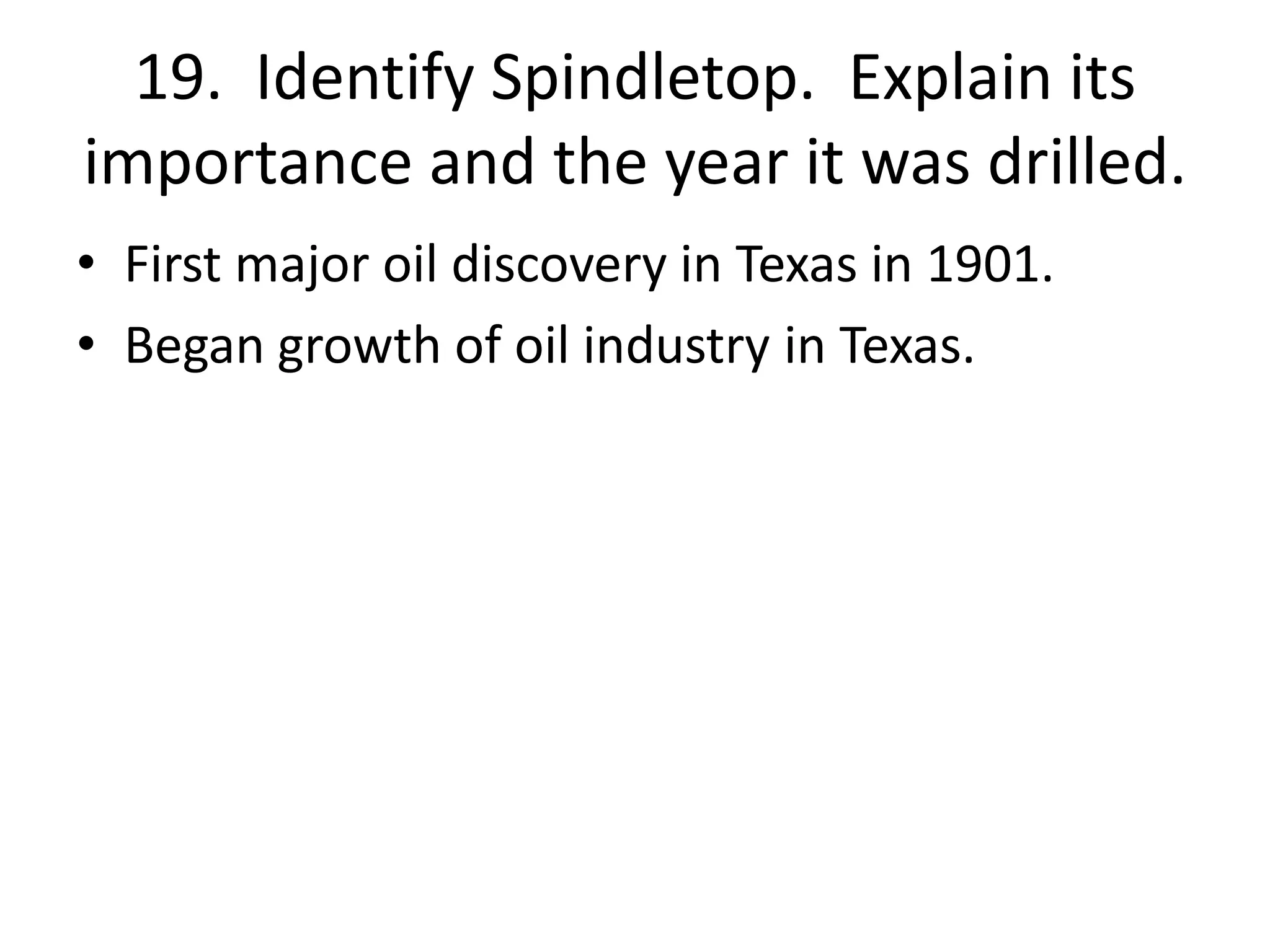 19. Identify Spindletop. Explain its
importance and the year it was drilled.
• First major oil discovery in Texas in 1901.
• Began growth of oil industry in Texas.
 