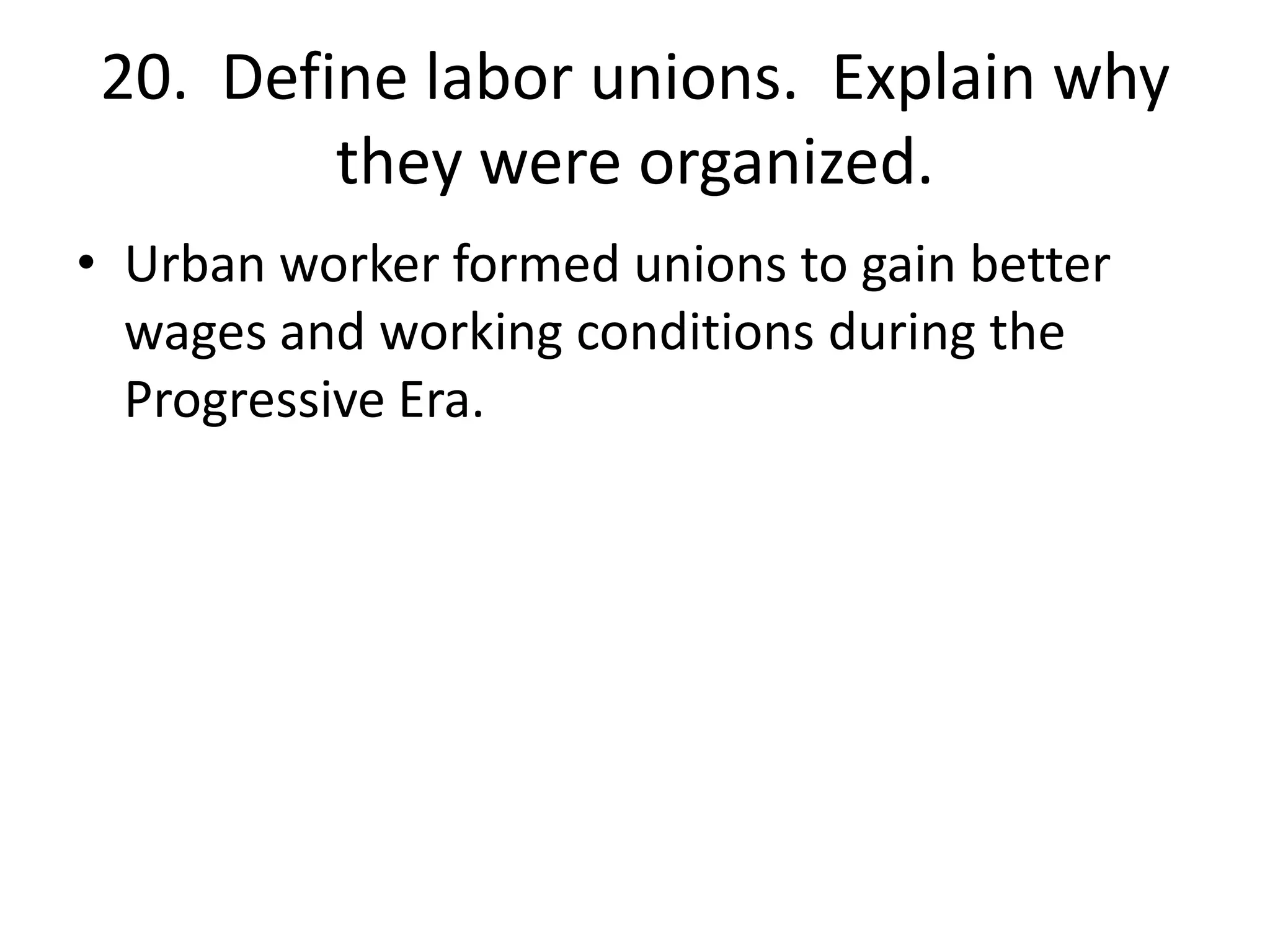 20. Define labor unions. Explain why
they were organized.
• Urban worker formed unions to gain better
wages and working conditions during the
Progressive Era.
 