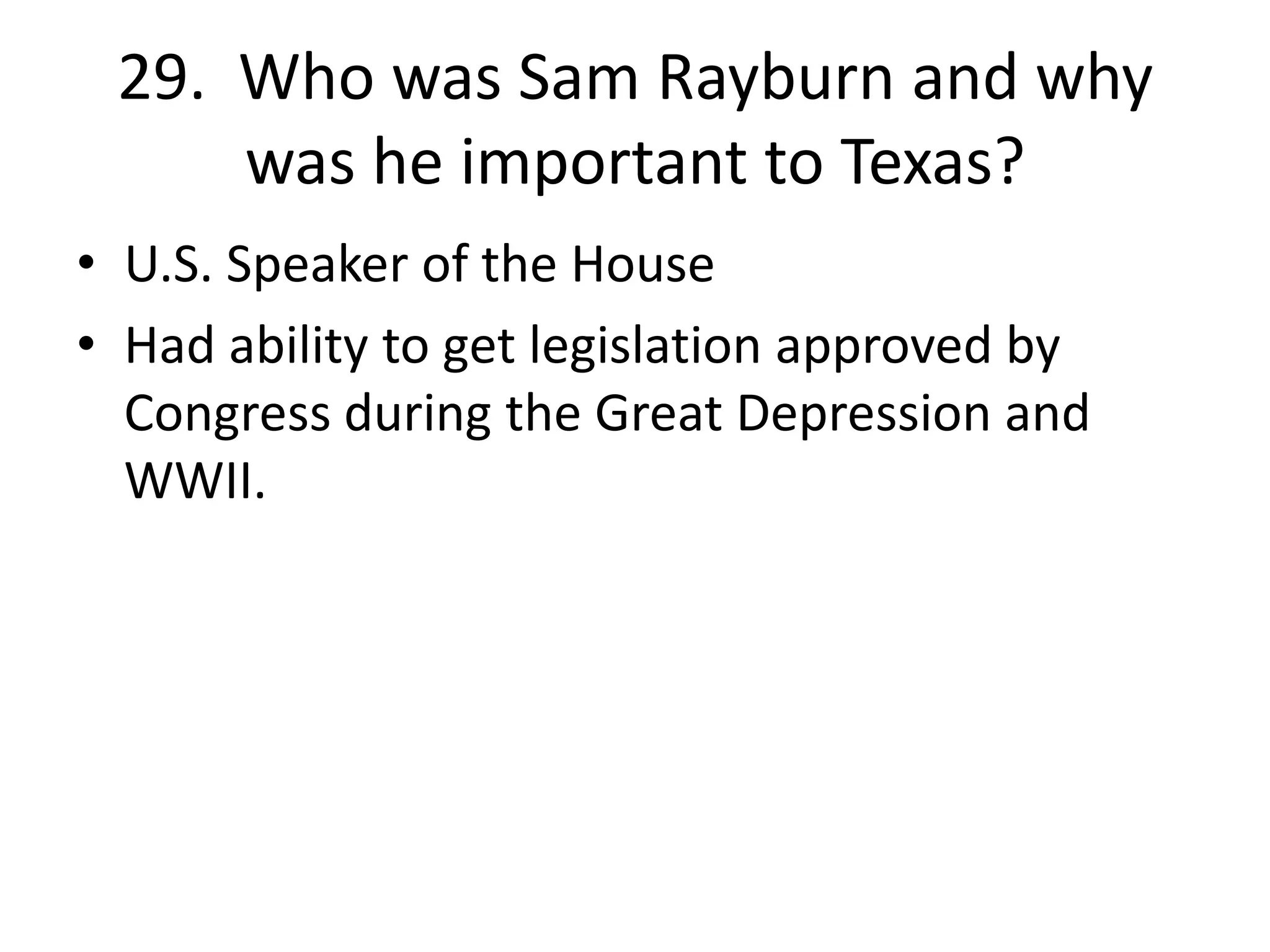29. Who was Sam Rayburn and why
was he important to Texas?
• U.S. Speaker of the House
• Had ability to get legislation approved by
Congress during the Great Depression and
WWII.
 