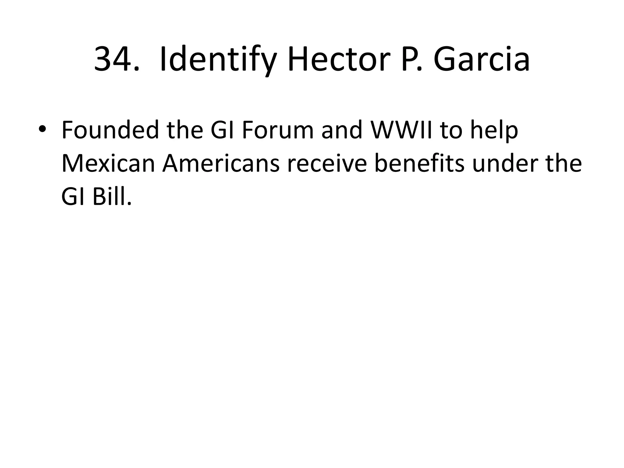 34. Identify Hector P. Garcia
• Founded the GI Forum and WWII to help
Mexican Americans receive benefits under the
GI Bill.
 