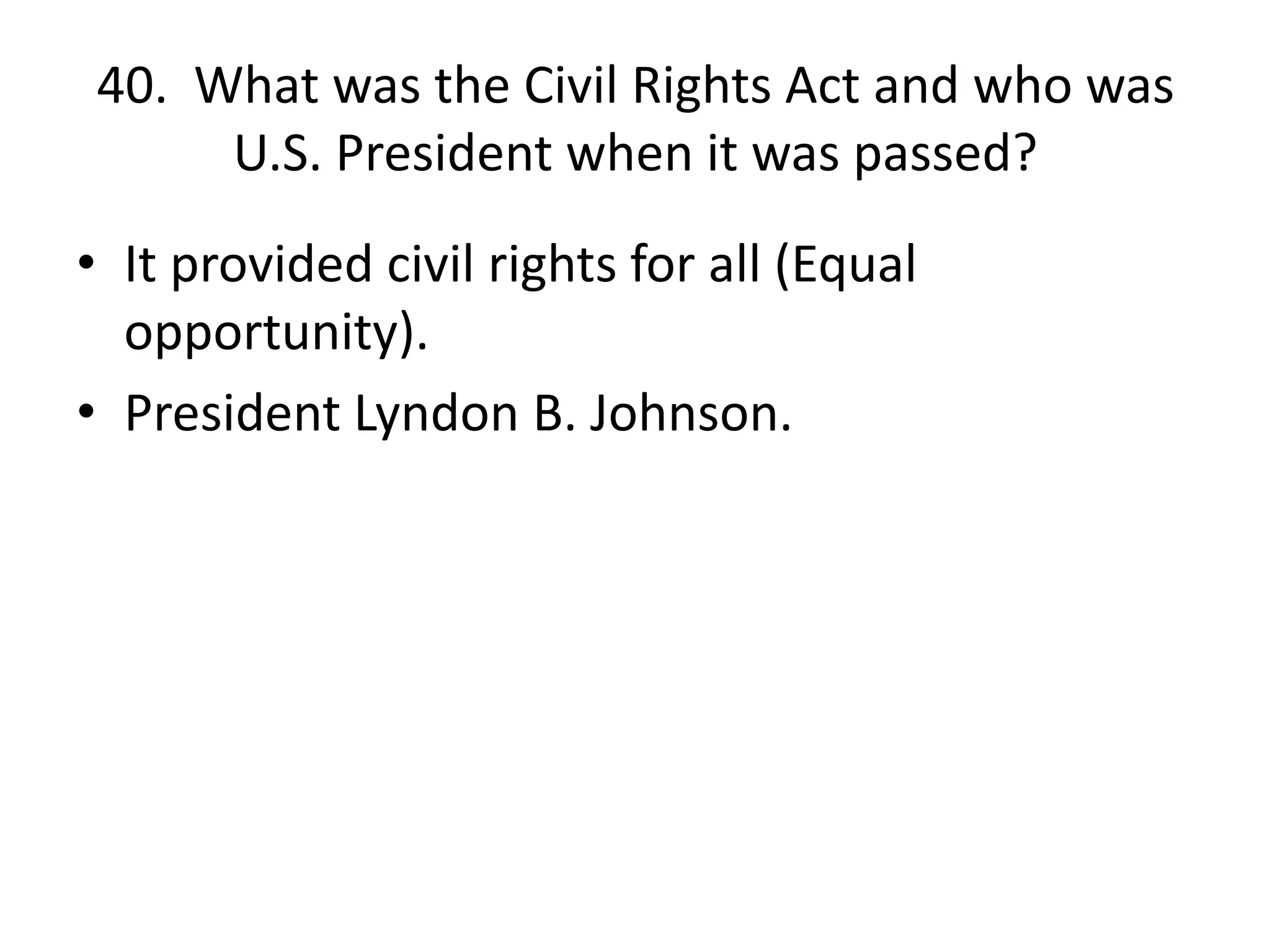 40. What was the Civil Rights Act and who was
U.S. President when it was passed?
• It provided civil rights for all (Equal
opportunity).
• President Lyndon B. Johnson.
 