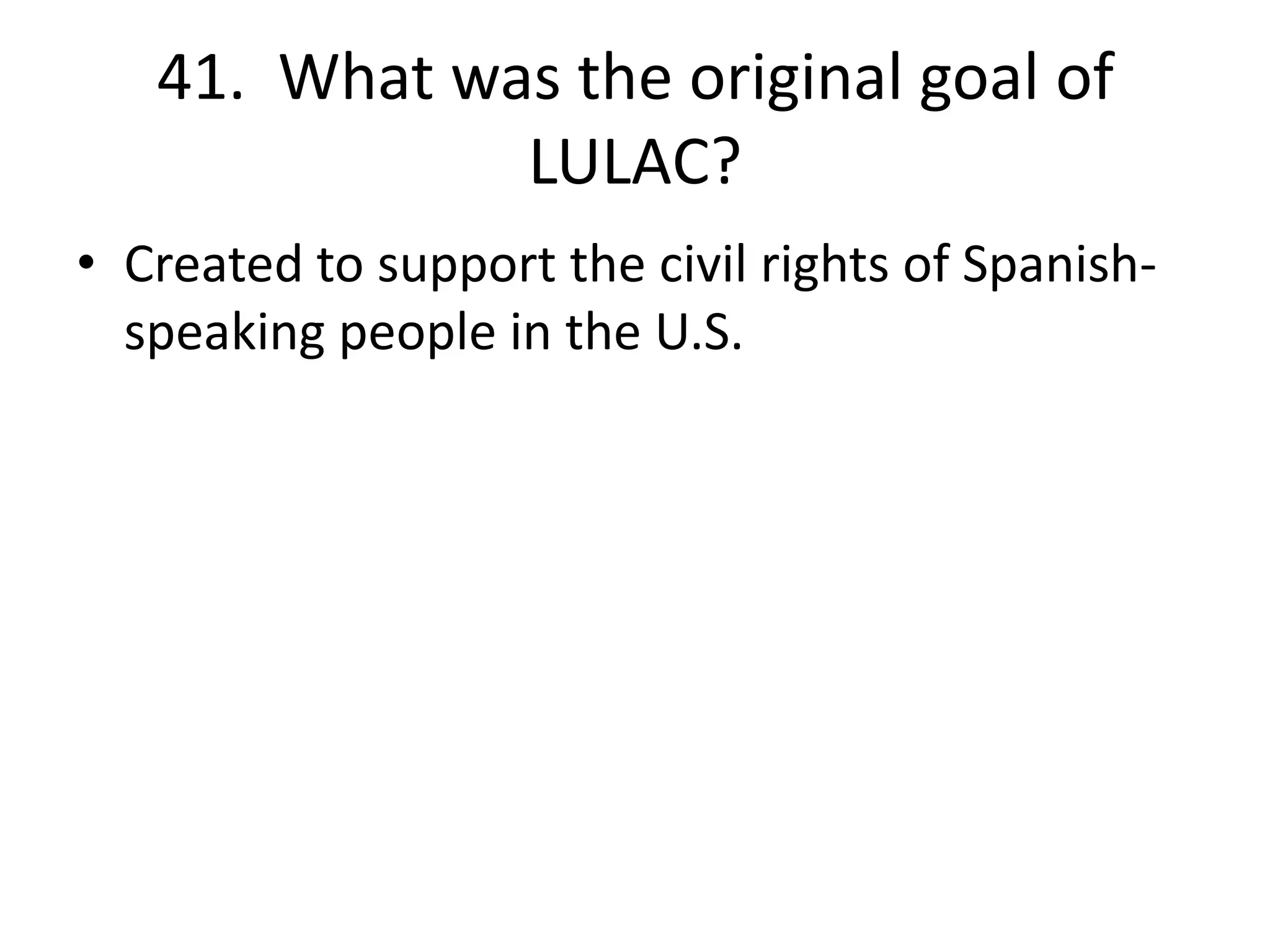 41. What was the original goal of
LULAC?
• Created to support the civil rights of Spanish-
speaking people in the U.S.
 