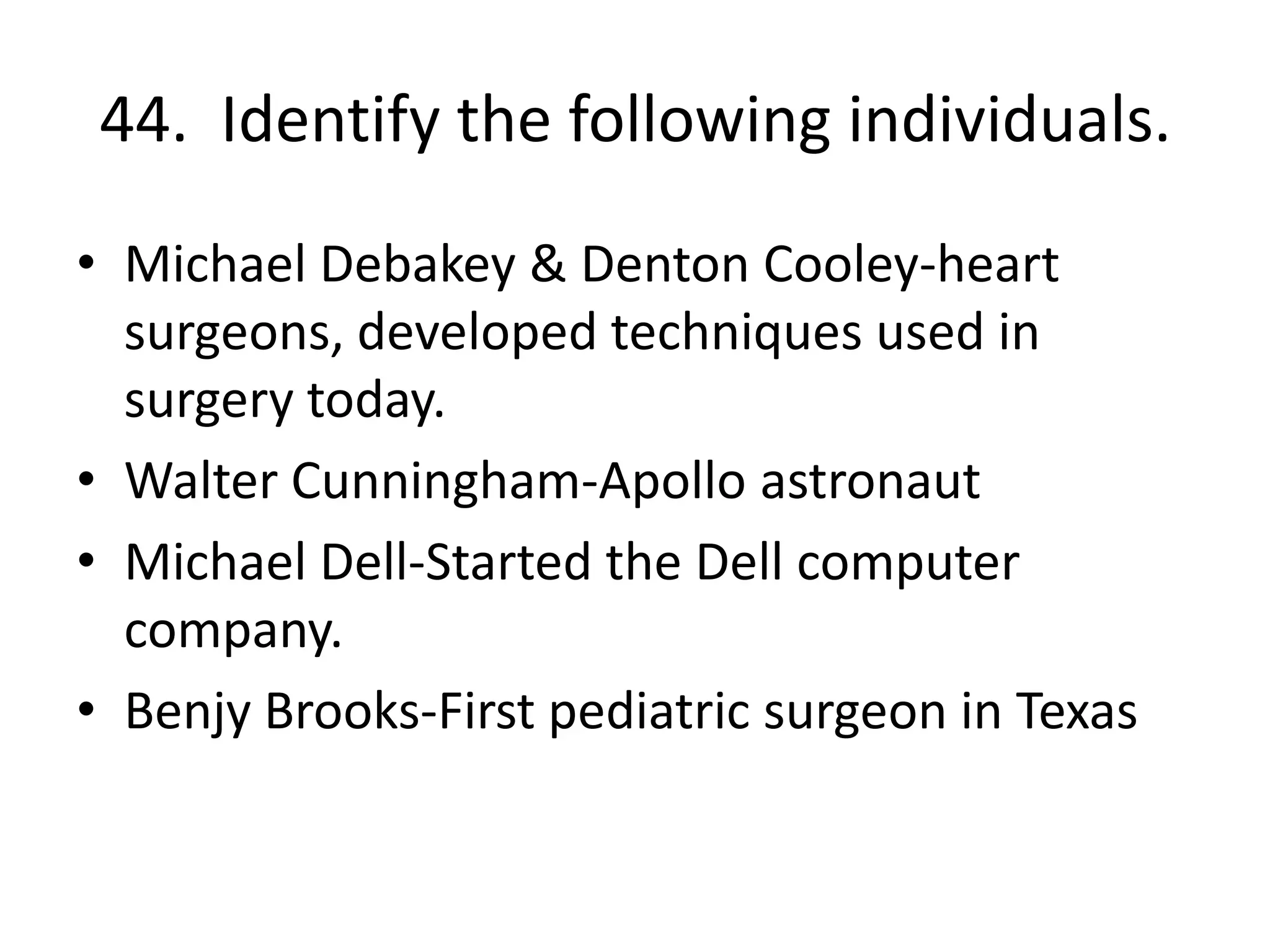 44. Identify the following individuals.
• Michael Debakey & Denton Cooley-heart
surgeons, developed techniques used in
surgery today.
• Walter Cunningham-Apollo astronaut
• Michael Dell-Started the Dell computer
company.
• Benjy Brooks-First pediatric surgeon in Texas
 