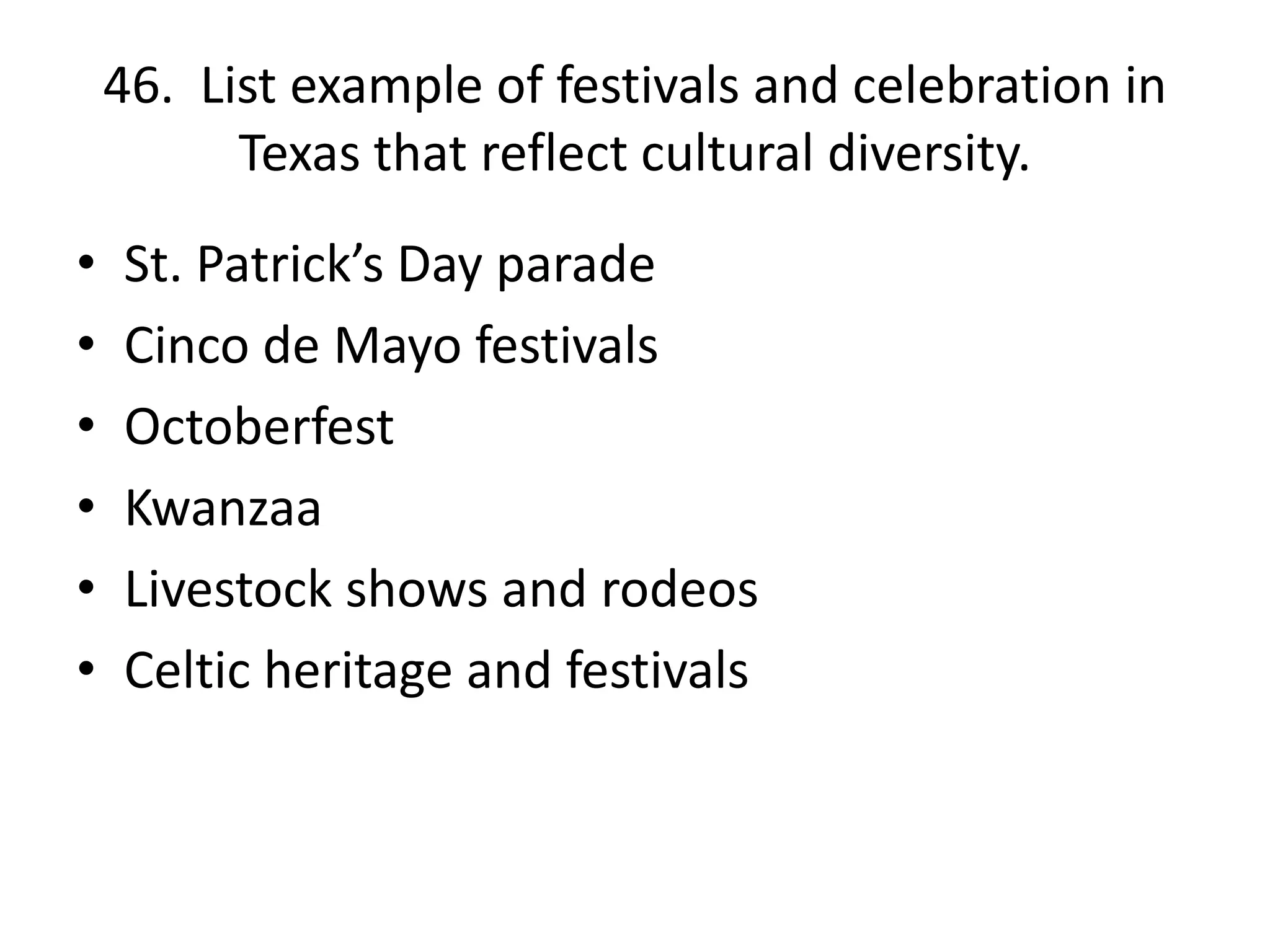 46. List example of festivals and celebration in
Texas that reflect cultural diversity.
• St. Patrick’s Day parade
• Cinco de Mayo festivals
• Octoberfest
• Kwanzaa
• Livestock shows and rodeos
• Celtic heritage and festivals
 