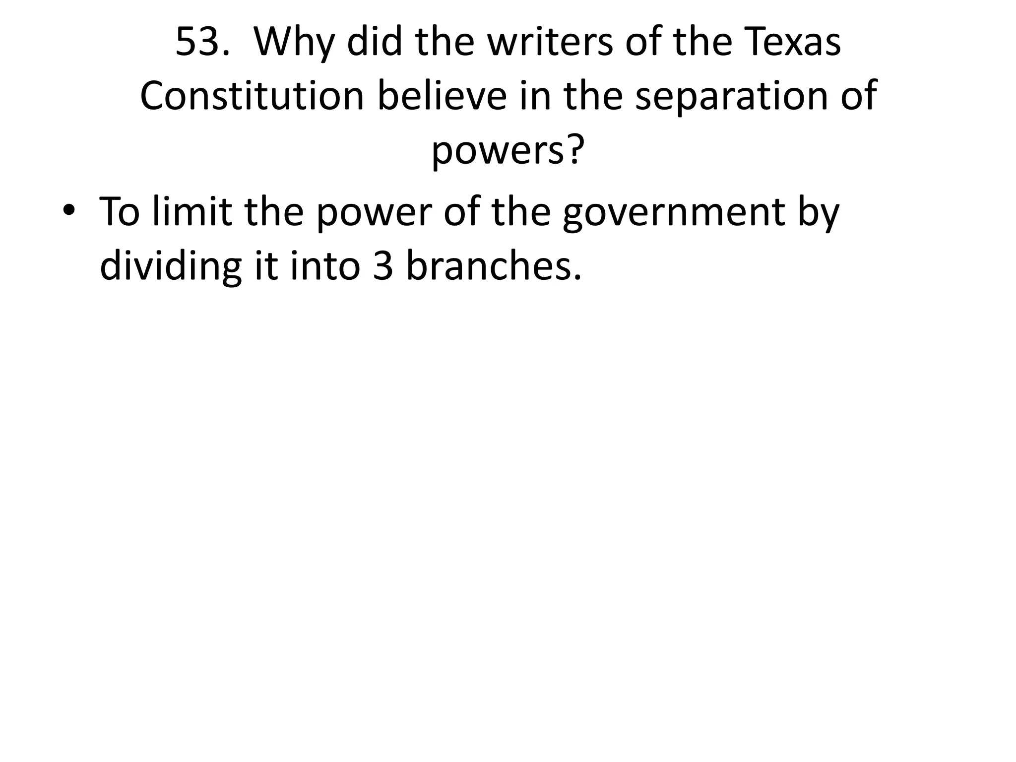 53. Why did the writers of the Texas
Constitution believe in the separation of
powers?
• To limit the power of the government by
dividing it into 3 branches.
 