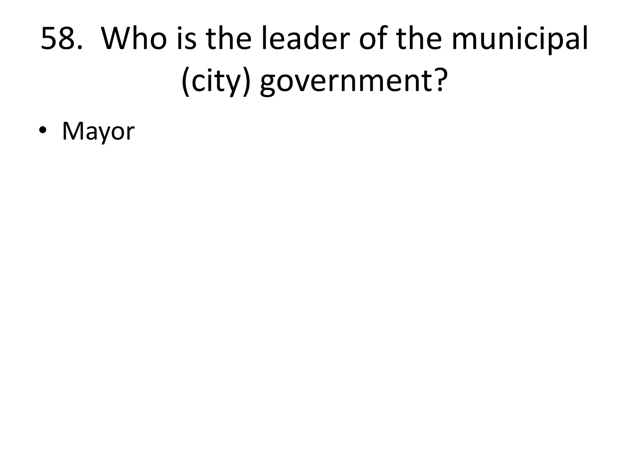 58. Who is the leader of the municipal
(city) government?
• Mayor
 