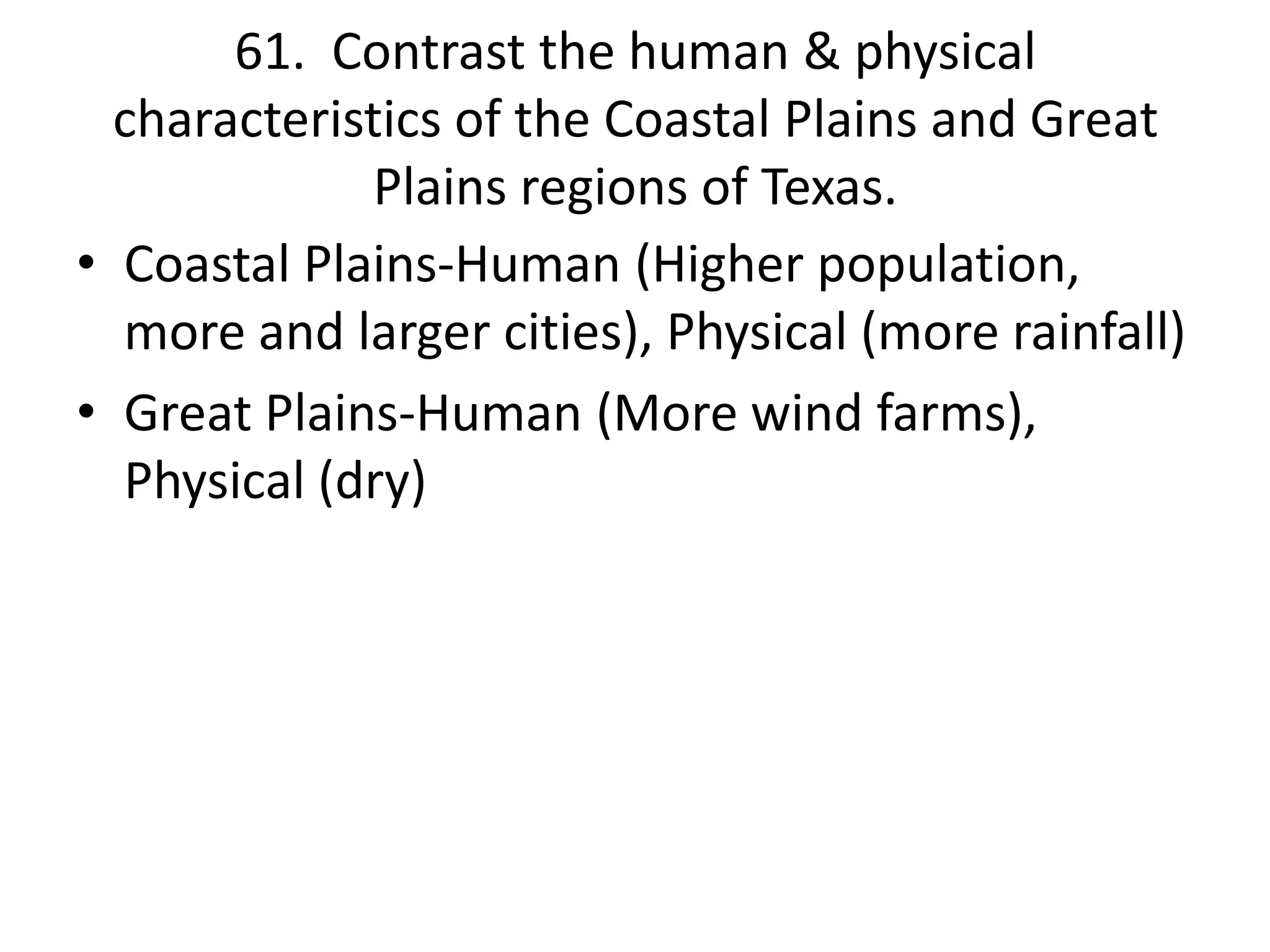 61. Contrast the human & physical
characteristics of the Coastal Plains and Great
Plains regions of Texas.
• Coastal Plains-Human (Higher population,
more and larger cities), Physical (more rainfall)
• Great Plains-Human (More wind farms),
Physical (dry)
 