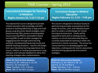 TiME Courses – Spring 2013
Instructional Strategies for Teaching                   Curriculum Design in Medical
            in Medicine                                           Education
  Begins January 22, 5:15-7:15 pm                     Begins February 11, 5:15 – 7:45 pm

This experiential course is designed to provide       This course is designed to introduce faculty to
medical educators with knowledge and skills           adult learning principles and practices for the
practice in teaching effectively in large and small   design of courses, units, and individual lesson
groups using discussion-based strategies, team-       plans to create a unified design for trainee
based learning (TBL), process-oriented guided         learning and assessment. Faculty will be
inquiry learning (POGIL), and problem-based           expected to work with an existing course,
learning (PBL) as well as other strategies for        rotation, or unit of instruction that they are
engaging learners through active learning             currently responsible for teaching in either the
methods, including teaching during rounds and         preclinical or clinical curriculum. The course has
bedside teaching situations. Learners will design     a three-part focus on developing goals and
their own interactive learning experiences for a      objectives, creating plans for learner assessment,
course, rotation, or small group experience using     and determining appropriate instructional
self-peer, and instructor feedback to refine their    strategies.
teaching strategies after implementation.

Dates for Face-to-Face Sessions:                      Dates for Face-to-Face Sessions:
January 22, 29; February 5, 19, 26;                   February 11, 18; March 4, 18, 25;
March 5, 19; and April 16                             April 8, 22, 29 and May 6
Time: Tuesdays, 5:15- 7:45 pm                         Time: Mondays, 5:15 – 7:45 pm
Place: TBA on the MCV Campus                          Place: TBA on the MCV Campus
 