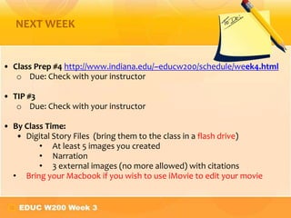 NEXT WEEK


• Class Prep #4 http://www.indiana.edu/~educw200/schedule/week4.html
   o Due: Check with your instructor

• TIP #3
   o Due: Check with your instructor

• By Class Time:
   • Digital Story Files (bring them to the class in a flash drive)
         • At least 5 images you created
         • Narration
         • 3 external images (no more allowed) with citations
  • Bring your Macbook if you wish to use iMovie to edit your movie
 