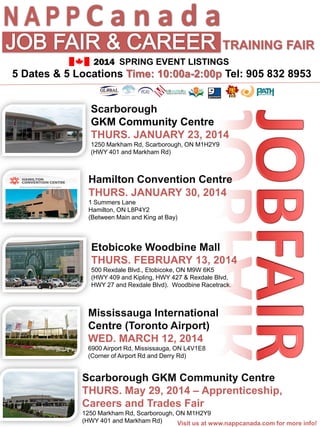 NAPPC a n a d a
TRAINING FAIR
2014 SPRING EVENT LISTINGS

5 Dates & 5 Locations Time: 10:00a-2:00p Tel: 905 832 8953
Scarborough
GKM Community Centre
THURS. JANUARY 23, 2014
1250 Markham Rd, Scarborough, ON M1H2Y9
(HWY 401 and Markham Rd)

Hamilton Convention Centre
THURS. JANUARY 30, 2014
1 Summers Lane
Hamilton, ON L8P4Y2
(Between Main and King at Bay)

Etobicoke Woodbine Mall
THURS. FEBRUARY 13, 2014
500 Rexdale Blvd., Etobicoke, ON M9W 6K5
(HWY 409 and Kipling, HWY 427 & Rexdale Blvd,
HWY 27 and Rexdale Blvd). Woodbine Racetrack.

Mississauga International
Centre (Toronto Airport)
WED. MARCH 12, 2014
6900 Airport Rd, Mississauga, ON L4V1E8
(Corner of Airport Rd and Derry Rd)

Scarborough GKM Community Centre
THURS. May 29, 2014 – Apprenticeship,
Careers and Trades Fair
1250 Markham Rd, Scarborough, ON M1H2Y9
(HWY 401 and Markham Rd)
Visit us at www.nappcanada.com for more info!

 