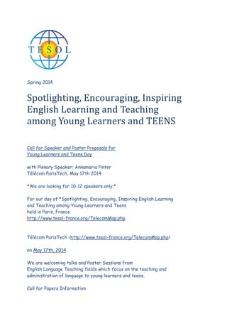 Spring 2014

Spotlighting, Encouraging, Inspiring
English Learning and Teaching
among Young Learners and TEENS
Call for Speaker and Poster Proposals for
Young Learners and Teens Day
with Plenary Speaker: Annamaria Pinter
Tlcom ParisTech, May 17th 2014
*We are looking for 10-12 speakers only.*
For our day of *Spotlighting, Encouraging, Inspiring English Learning
and Teaching among Young Learners and Teens
held in Paris, France
http://www.tesol-france.org/TelecomMap.php

Tlcom ParisTech <http://www.tesol-france.org/TelecomMap.php>
on May 17th, 2014.
We are welcoming talks and Poster Sessions from
English Language Teaching fields which focus on the teaching and
administration of language to young learners and teens.
Call for Papers Information

 