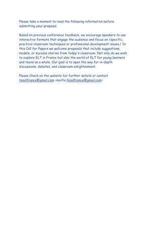Please take a moment to read the following information before
submitting your proposal.
Based on previous conference feedback, we encourage speakers to use
interactive formats that engage the audience and focus on /specific,
practical classroom techniques or professional development issues./ In
this Call for Papers we welcome proposals that include suggestions,
models, or success stories from today's classroom. Not only do we wish
to explore ELT in France but also the world of ELT for young learners
and teens as a whole. Our goal is to open the way for in-depth
discussions, debates, and classroom enlightenment.
Please Check on the website for further details or contact
tesolfrance@gmail.com <mailto:tesolfrance@gmail.com>

 