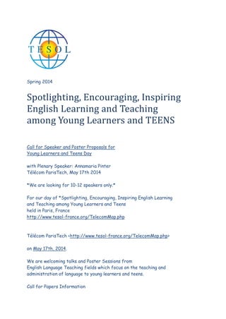 Spring 2014

Spotlighting, Encouraging, Inspiring
English Learning and Teaching
among Young Learners and TEENS
Call for Speaker and Poster Proposals for
Young Learners and Teens Day
with Plenary Speaker: Annamaria Pinter
Télécom ParisTech, May 17th 2014
*We are looking for 10-12 speakers only.*
For our day of *Spotlighting, Encouraging, Inspiring English Learning
and Teaching among Young Learners and Teens
held in Paris, France
http://www.tesol-france.org/TelecomMap.php

Télécom ParisTech <http://www.tesol-france.org/TelecomMap.php>
on May 17th, 2014.
We are welcoming talks and Poster Sessions from
English Language Teaching fields which focus on the teaching and
administration of language to young learners and teens.
Call for Papers Information

 