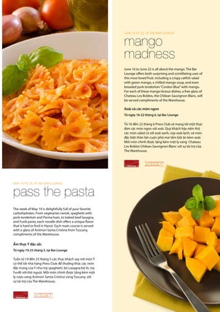 Press Club Newsletter SPRING 2014 5
June 16 to June 22 is all about the mango. The Bar
Lounge offers both surprising and scintillating uses of
this most loved fruit, including a crispy catfish salad
with green mango, a chilled mango soup, and even
breaded pork tenderloin“Cordon Blue”with mango.
For each of these mango-licious dishes, a free glass of
Chateau Los Boldos, the Chilean Sauvignon Blanc, will
be served compliments of the Warehouse.
Xoài và các món ngon
Từ ngày 16-22 tháng 6, tại Bar Lounge
Từ 16 đến 22 tháng 6 Press Club sẽ mang tới một thực
đơn các món ngon với xoài. Quý khách hãy nếm thử
các món salad cá với xoài xanh, súp xoài lạnh, và món
đặc biệt thăn lợn cuộn phô mai tẩm bột ăn kèm xoài.
Mối món chính được tặng kèm một ly vang Chateau
Los Boldos Chilean Sauvignon Blanc với sự tài trợ của
The Warehouse.
mango
madness
june 16 to 22, at the Bar Lounge
pass the pasta
May 19 TO 25, at the Bar Lounge
The week of May 19 is delightfully full of your favorite
carbohydrates. From vegetarian ravioli, spaghetti with
pork tenderloin and Parma ham, to baked beef lasagna,
and Fusili pasta, each noodle dish offers a unique flavor
that is hard to find in Hanoi. Each main course is served
with a glass of Antinori Santa Cristina from Tuscany,
compliments of the Warehouse.
Ẩm thực Ý đặc sắc
Từ ngày 19-25 tháng 5, tại Bar Lounge
Tuần từ 19 đến 25 tháng 5 các thực khách say mê món Ý
có thể tới nhà hàng Press Club để thưởng thức các món
đặc trưng của Ý như mỳ spaghetti, bò Lasagna bỏ lò, mỳ
Fusilli với thịt nguội. Mỗi món chính được tặng kèm một
ly rượu vang Antinori Santa Cristina vùng Tuscany, với
sự tài trợ của The Warehouse.
 