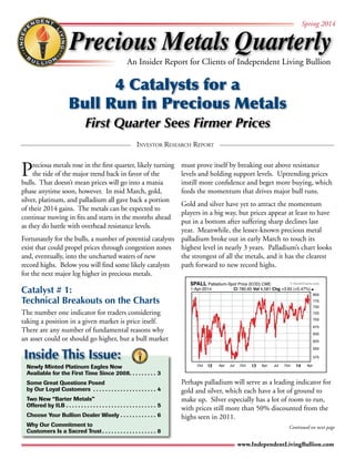 Precious Metals Quarterly 
Spring 2014 
An Insider Report for Clients of Independent Living Bullion 
4 Catalysts for a 
Bull Run in Precious Metals 
First Quarter Sees Firmer Prices 
© StockCharts.com 
Investor Research Report 
1-Apr-2014 Cl 780.65 Vol 4,581 Chg +3.65 (+0.47%) 
Oct 12 Apr Jul Oct 13 Apr Jul Oct 14 Apr 
800 
775 
750 
725 
700 
675 
650 
625 
600 
575 
www.IndependentLivingBullion.com 
Precious metals rose in the first quarter, likely turning 
the tide of the major trend back in favor of the 
bulls. That doesn’t mean prices will go into a mania 
phase anytime soon, however. In mid March, gold, 
silver, platinum, and palladium all gave back a portion 
of their 2014 gains. The metals can be expected to 
continue moving in fits and starts in the months ahead 
as they do battle with overhead resistance levels. 
Fortunately for the bulls, a number of potential catalysts 
exist that could propel prices through congestion zones 
and, eventually, into the uncharted waters of new 
record highs. Below you will find some likely catalysts 
for the next major leg higher in precious metals. 
Catalyst # 1: 
Technical Breakouts on the Charts 
The number one indicator for traders considering 
taking a position in a given market is price itself. 
There are any number of fundamental reasons why 
an asset could or should go higher, but a bull market 
must prove itself by breaking out above resistance 
levels and holding support levels. Uptrending prices 
instill more confidence and beget more buying, which 
feeds the momentum that drives major bull runs. 
Gold and silver have yet to attract the momentum 
players in a big way, but prices appear at least to have 
put in a bottom after suffering sharp declines last 
year. Meanwhile, the lesser-known precious metal 
palladium broke out in early March to touch its 
highest level in nearly 3 years. Palladium’s chart looks 
the strongest of all the metals, and it has the clearest 
path forward to new record highs. 
Perhaps palladium will serve as a leading indicator for 
gold and silver, which each have a lot of ground to 
make up. Silver especially has a lot of room to run, 
with prices still more than 50% discounted from the 
highs seen in 2011. 
Inside This Issue: 
Newly Minted Platinum Eagles Now 
Available for the First Time Since 2008. 3 
Some Great Questions Posed 
by Our Loyal Customers . 4 
Two New “Barter Metals” 
Offered by ILB. 5 
Choose Your Bullion Dealer Wisely. 6 
Why Our Commitment to 
Customers Is a Sacred Trust. 8 
Continued on next page 
$PALL Palladium-Spot Price (EOD) CME 
 