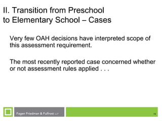 13
II. Transition from Preschool
to Elementary School – Cases
Very few OAH decisions have interpreted scope of
this assessment requirement.
The most recently reported case concerned whether
or not assessment rules applied . . .
 