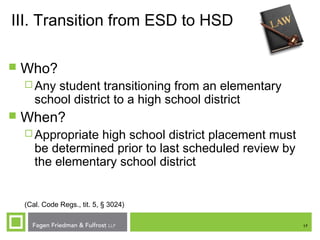 17
III. Transition from ESD to HSD
 Who?
 Any student transitioning from an elementary
school district to a high school district
 When?
 Appropriate high school district placement must
be determined prior to last scheduled review by
the elementary school district
(Cal. Code Regs., tit. 5, § 3024)
 