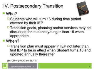 24
IV. Postsecondary Transition
 Who?
 Students who will turn 16 during time period
covered by their IEP
 Transition goals, planning and/or services may be
discussed for students younger than 16 when
appropriate
 When?
 Transition plan must appear in IEP not later than
first IEP to be in effect when Student turns 16 and
updated annually thereafter
(Ed. Code, § 56043 and 56345)
 