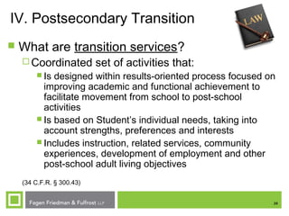 26
IV. Postsecondary Transition
 What are transition services?
 Coordinated set of activities that:
 Is designed within results-oriented process focused on
improving academic and functional achievement to
facilitate movement from school to post-school
activities
 Is based on Student’s individual needs, taking into
account strengths, preferences and interests
 Includes instruction, related services, community
experiences, development of employment and other
post-school adult living objectives
(34 C.F.R. § 300.43)
 