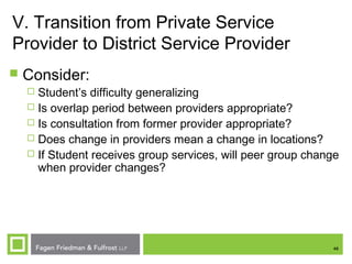 46
V. Transition from Private Service
Provider to District Service Provider
 Consider:
 Student’s difficulty generalizing
 Is overlap period between providers appropriate?
 Is consultation from former provider appropriate?
 Does change in providers mean a change in locations?
 If Student receives group services, will peer group change
when provider changes?
 