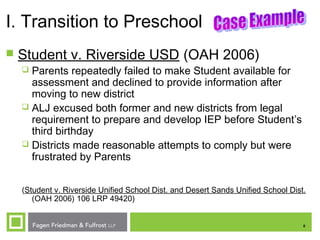 8
I. Transition to Preschool
 Student v. Riverside USD (OAH 2006)
 Parents repeatedly failed to make Student available for
assessment and declined to provide information after
moving to new district
 ALJ excused both former and new districts from legal
requirement to prepare and develop IEP before Student’s
third birthday
 Districts made reasonable attempts to comply but were
frustrated by Parents
(Student v. Riverside Unified School Dist. and Desert Sands Unified School Dist.
(OAH 2006) 106 LRP 49420)
 