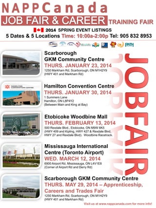 NAPPC a n a d a
TRAINING FAIR
2014 SPRING EVENT LISTINGS

5 Dates & 5 Locations Time: 10:00a-2:00p Tel: 905 832 8953
Scarborough
GKM Community Centre
THURS. JANUARY 23, 2014
1250 Markham Rd, Scarborough, ON M1H2Y9
(HWY 401 and Markham Rd)

Hamilton Convention Centre
THURS. JANUARY 30, 2014
1 Summers Lane
Hamilton, ON L8P4Y2
(Between Main and King at Bay)

Etobicoke Woodbine Mall
THURS. FEBRUARY 13, 2014
500 Rexdale Blvd., Etobicoke, ON M9W 6K5
(HWY 409 and Kipling, HWY 427 & Rexdale Blvd,
HWY 27 and Rexdale Blvd). Woodbine Racetrack.

Mississauga International
Centre (Toronto Airport)
WED. MARCH 12, 2014
6900 Airport Rd, Mississauga, ON L4V1E8
(Corner of Airport Rd and Derry Rd)

Scarborough GKM Community Centre
THURS. MAY 29, 2014 – Apprenticeship,
Careers and Trades Fair
1250 Markham Rd, Scarborough, ON M1H2Y9
(HWY 401 and Markham Rd)
Visit us at www.nappcanada.com for more info!

 