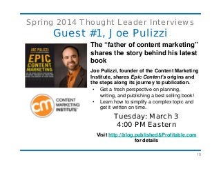 10
Spring 2014 Thought Leader Interviews
Guest #1, Joe Pulizzi
The “father of content marketing”
shares the story behind his latest
book
Joe Pulizzi, founder of the Content Marketing
Institute, shares Epic Content’s origins and
the steps along its journey to publication.
• Get a fresh perspective on planning,
writing, and publishing a best selling book!
• Learn how to simplify a complex topic and
get it written on time.
Tuesday: March 3
4:00 PM Eastern
Visit http://blog.published&Profitable.com
for details
 