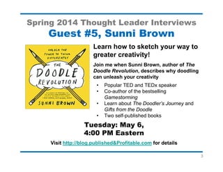 3
Spring 2014 Thought Leader Interviews
Guest #8, Mitch Joel
Find out why now is the time to
reboot your business and your life!
Meet Mitch Joel, the "Rock Star of Digital
Marketing" and one of North America's leading
digital visionaries.
• Get a new perspective on the changes that
are fundamentally altering your business
and your life.
• Discover how to survive in a world of
ongoing change and transiency.
• Plus, his favorite writing productivity tips
Tuesday: May 10
4:00 PM Eastern
Visit http://blog.published&Profitable.com
for details
 