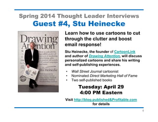 4
Spring 2014 Thought Leader Interviews
Guest #7, David Newman
Turn 77 Instant-Action Ideas Into a
Bestselling Business Book
David Newman will share Do It! Marketing’s
origins, key ideas, and his experiences
bringing it to life and launching it to success.
• Find out why a successful self-published
author chose a trade publisher for his 9th
book.
• Get fresh insights into marketing your
business and turning more prospects into
profits.
Tuesday: May 20
4:00 PM Eastern
Visit http://blog.published&Profitable.com
for details
 