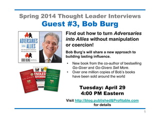 5
Spring 2014 Thought Leader Interviews
Guest #6, Carmine Gallo
Discover the Public Speaking
Secrets of the World’s Top Minds!
Meet Carmen Gallo, author of Talk Like TED,
who will share his analysis of the world’s most
popular TED presentations.
• Carmine’s previous books include, The
Presentation Secrets of Steve Jobs and
the Innovation Secrets of Steve Jobs.
• Learn how to tell memorable stories
• Discover his Marketing Message Map
Tuesday: May 13
4:00 PM Eastern
Visit http://blog.publishedandprofitable.com
for interview details
 