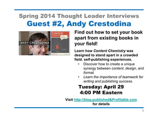 6
Spring 2014 Thought Leader Interviews
Guest #5, Sunni Brown
Learn how to sketch your way to
greater creativity!
Join me when Sunni Brown, author of The
Doodle Revolution, describes why doodling
can unleash your creativity
• Popular TED and TEDx speaker
• Co-author of the bestselling
Gamestorming
• Learn about The Doodler’s Journey and
Gifts from the Doodle
• Two self-published books
Tuesday: May 6,
4:00 PM Eastern
Visit http://blog.published&Profitable.com for details
 