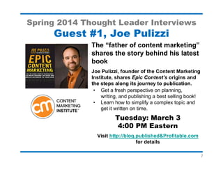 7
Spring 2014 Thought Leader Interviews
Guest #4, Stu Heinecke
Learn how to use cartoons to cut
through the clutter and boost
email response!
Stu Heinecke, the founder of CartoonLink
and author of Drawing Attention, will discuss
personalized cartoons and share his writing
and self-publishing experiences.
• Wall Street Journal cartoonist
• Nominated Direct Marketing Hall of Fame
• Two self-published books
Tuesday: April 29
4:00 PM Eastern
Visit http://blog.published&Profitable.com
for details
 
