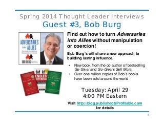 8
Spring 2014 Thought Leader Interviews
Guest #3, Bob Burg
Find out how to turn Adversaries
into Allies without manipulation
or coercion!
Bob Burg’s will share a new approach to
building lasting influence.
• New book from the co-author of bestselling
Go-Giver and Go-Givers Sell More.
• Over one million copies of Bob’s books
have been sold around the world
Tuesday: April 29
4:00 PM Eastern
Visit http://blog.published&Profitable.com
for details
 