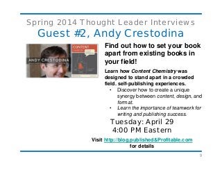 9
Spring 2014 Thought Leader Interviews
Guest #2, Andy Crestodina
Find out how to set your book
apart from existing books in
your field!
Learn how Content Chemistry was
designed to stand apart in a crowded
field. self-publishing experiences.
• Discover how to create a unique
synergy between content, design, and
format.
• Learn the importance of teamwork for
writing and publishing success.
Tuesday: April 29
4:00 PM Eastern
Visit http://blog.published&Profitable.com
for details
 